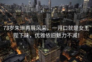 73歲朱琳再展風(fēng)采，一開口就是女王陛下味，優(yōu)雅依舊魅力不減！