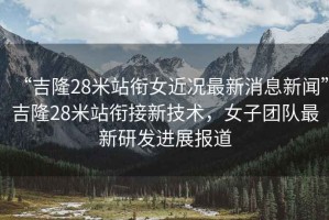 “吉隆28米站銜女近況最新消息新聞”吉隆28米站銜接新技術(shù)，女子團(tuán)隊(duì)最新研發(fā)進(jìn)展報(bào)道