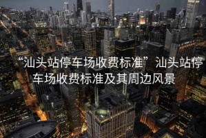 “汕頭站停車場收費(fèi)標(biāo)準(zhǔn)”汕頭站停車場收費(fèi)標(biāo)準(zhǔn)及其周邊風(fēng)景