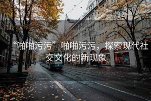 “啪啪污污”啪啪污污，探索現(xiàn)代社交文化的新現(xiàn)象