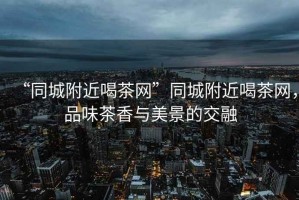“同城附近喝茶網(wǎng)”同城附近喝茶網(wǎng)，品味茶香與美景的交融