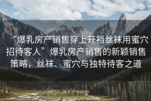 “爆乳房產(chǎn)銷售穿上開襠絲襪用蜜穴招待客人”爆乳房產(chǎn)銷售的新穎銷售策略，絲襪、蜜穴與獨特待客之道