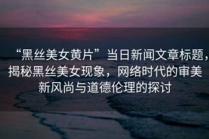 “黑絲美女黃片”當(dāng)日新聞文章標(biāo)題，揭秘黑絲美女現(xiàn)象，網(wǎng)絡(luò)時代的審美新風(fēng)尚與道德倫理的探討