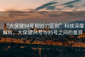 “大保健94號和95的區(qū)別”科技深度解析，大保健94號與95號之間的差異