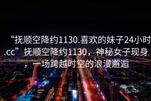 “撫順空降約1130.喜歡的妹子24小時.cc”撫順空降約1130，神秘女子現(xiàn)身，一場跨越時空的浪漫邂逅
