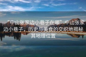 “中山張家邊小巷子在哪”中山張家邊小巷子，歷史與美食的交織地揭秘其地理位置