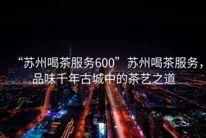 “蘇州喝茶服務(wù)600”蘇州喝茶服務(wù)，品味千年古城中的茶藝之道