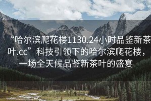 “哈爾濱爬花樓1130.24小時品鑒新茶葉.cc”科技引領下的哈爾濱爬花樓，一場全天候品鑒新茶葉的盛宴