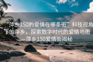 “萍鄉(xiāng)150的愛(ài)情在哪條街”科技視角下的萍鄉(xiāng)，探索數(shù)字時(shí)代的愛(ài)情地圖—萍鄉(xiāng)150愛(ài)情街揭秘
