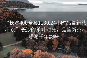 “長(zhǎng)沙400全套1130.24小時(shí)品鑒新茶葉.cc”長(zhǎng)沙的茶葉時(shí)光，品鑒新茶，領(lǐng)略千年韻味