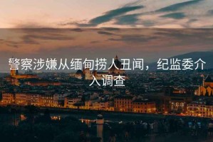 警察涉嫌從緬甸撈人丑聞，紀(jì)監(jiān)委介入調(diào)查