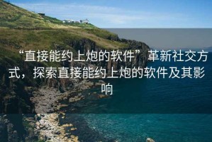 “直接能約上炮的軟件”革新社交方式，探索直接能約上炮的軟件及其影響