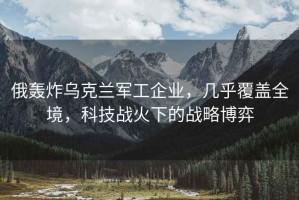 俄轟炸烏克蘭軍工企業(yè)，幾乎覆蓋全境，科技戰(zhàn)火下的戰(zhàn)略博弈