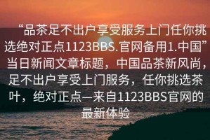 “品茶足不出戶享受服務(wù)上門任你挑選絕對正點(diǎn)1123BBS.官網(wǎng)備用1.中國”當(dāng)日新聞文章標(biāo)題，中國品茶新風(fēng)尚，足不出戶享受上門服務(wù)，任你挑選茶葉，絕對正點(diǎn)—來自1123BBS官網(wǎng)的最新體驗(yàn)