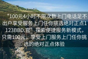 “100元4小時(shí)不限次數(shù)上門電話足不出戶享受服務(wù)上門任你挑選絕對正點(diǎn)1123BBD.官”探索便捷服務(wù)新模式，只需100元，享受上門服務(wù)上門任你挑選的絕對正點(diǎn)體驗(yàn)