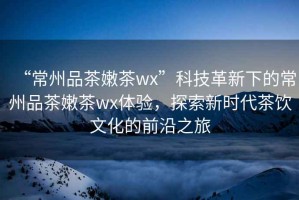 “常州品茶嫩茶wx”科技革新下的常州品茶嫩茶wx體驗(yàn)，探索新時(shí)代茶飲文化的前沿之旅