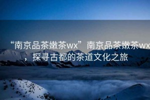 “南京品茶嫩茶wx”南京品茶嫩茶wx，探尋古都的茶道文化之旅