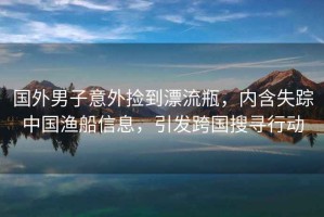國外男子意外撿到漂流瓶，內(nèi)含失蹤中國漁船信息，引發(fā)跨國搜尋行動