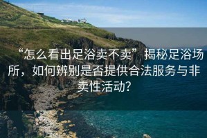 “怎么看出足浴賣不賣”揭秘足浴場(chǎng)所，如何辨別是否提供合法服務(wù)與非賣性活動(dòng)？