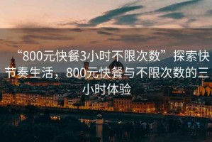 “800元快餐3小時不限次數(shù)”探索快節(jié)奏生活，800元快餐與不限次數(shù)的三小時體驗