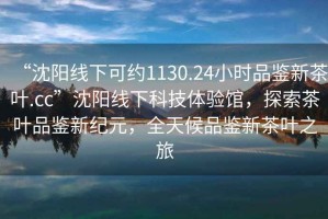 “沈陽線下可約1130.24小時品鑒新茶葉.cc”沈陽線下科技體驗館，探索茶葉品鑒新紀元，全天候品鑒新茶葉之旅