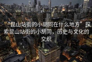 “昆山站街的小胡同在什么地方”探索昆山站街的小胡同，歷史與文化的交織