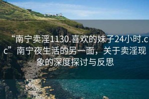 “南寧賣淫1130.喜歡的妹子24小時(shí).cc”南寧夜生活的另一面，關(guān)于賣淫現(xiàn)象的深度探討與反思