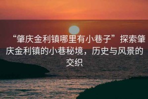 “肇慶金利鎮(zhèn)哪里有小巷子”探索肇慶金利鎮(zhèn)的小巷秘境，歷史與風景的交織