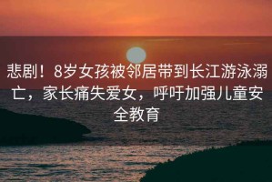 悲劇！8歲女孩被鄰居帶到長(zhǎng)江游泳溺亡，家長(zhǎng)痛失愛女，呼吁加強(qiáng)兒童安全教育