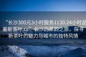 “長(zhǎng)沙300元3小時(shí)服務(wù)1130.24小時(shí)品鑒新茶葉.cc”長(zhǎng)沙的茶韻之旅，探尋新茶葉的魅力與城市的獨(dú)特風(fēng)情