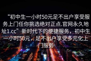 “初中生一小時(shí)50元足不出戶享受服務(wù)上門(mén)任你挑選絕對(duì)正點(diǎn).官網(wǎng)永久地址1.cc”新時(shí)代下的便捷服務(wù)，初中生一小時(shí)50元，足不出戶享受多元化上門(mén)服務(wù)