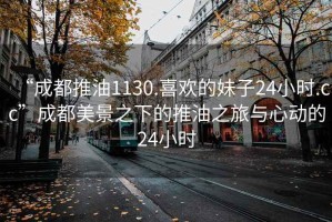 “成都推油1130.喜歡的妹子24小時(shí).cc”成都美景之下的推油之旅與心動(dòng)的24小時(shí)