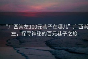 “廣西崇左100元巷子在哪兒”廣西崇左，探尋神秘的百元巷子之旅