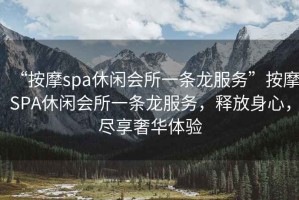 “按摩spa休閑會所一條龍服務(wù)”按摩SPA休閑會所一條龍服務(wù)，釋放身心，盡享奢華體驗(yàn)