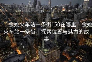 “余姚火車站一條街150在哪里”余姚火車站一條街，探索位置與魅力的故事