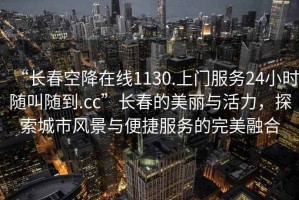 “長春空降在線1130.上門服務24小時隨叫隨到.cc”長春的美麗與活力，探索城市風景與便捷服務的完美融合