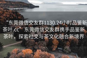 “東莞微信交友群1130.24小時品鑒新茶葉.cc”東莞微信交友群攜手品鑒新茶葉，探索社交與茶文化融合新境界