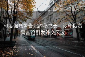 印度強烈警告北約秘書長，涉印俄貿(mào)易言論引發(fā)外交風波