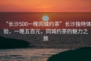 “長沙500一晚同城約茶”長沙獨特體驗，一晚五百元，同城約茶的魅力之旅