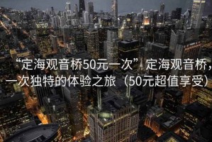 “定海觀音橋50元一次”定海觀音橋，一次獨(dú)特的體驗(yàn)之旅（50元超值享受）