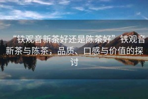“鐵觀音新茶好還是陳茶好”鐵觀音新茶與陳茶，品質(zhì)、口感與價(jià)值的探討