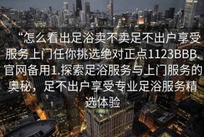 “怎么看出足浴賣不賣足不出戶享受服務(wù)上門任你挑選絕對正點(diǎn)1123BBB.官網(wǎng)備用1.探索足浴服務(wù)與上門服務(wù)的奧秘，足不出戶享受專業(yè)足浴服務(wù)精選體驗(yàn)