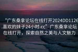 “廣東桑拿論壇在線打開2024DD1126.喜歡的妹子24小時(shí).cc”廣東桑拿論壇在線打開，探索自然之美與人文魅力