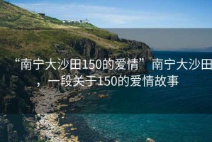 “南寧大沙田150的愛情”南寧大沙田，一段關(guān)于150的愛情故事