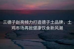 三德子趙亮傾力打造德子土品牌，土雞市場再掀健康飲食新風潮