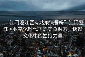 “江門(mén)蓬江區(qū)有姑娘快餐嗎”江門(mén)蓬江區(qū)數(shù)字化時(shí)代下的美食探索，快餐文化中的姑娘力量