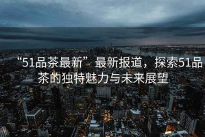 “51品茶最新”最新報(bào)道，探索51品茶的獨(dú)特魅力與未來展望
