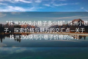 “株洲150塊小巷子多少錢”株洲小巷子，探索價(jià)格與魅力的交匯點(diǎn)—關(guān)于株洲150塊與小巷子價(jià)格的探討