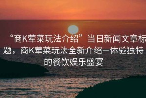 “商K葷菜玩法介紹”當(dāng)日新聞文章標(biāo)題，商K葷菜玩法全新介紹—體驗獨(dú)特的餐飲娛樂盛宴