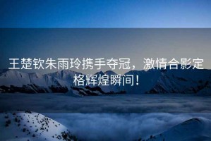 王楚欽朱雨玲攜手奪冠，激情合影定格輝煌瞬間！